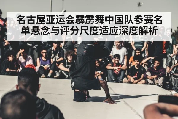 名古屋亚运会霹雳舞中国队参赛名单悬念与评分尺度适应深度解析