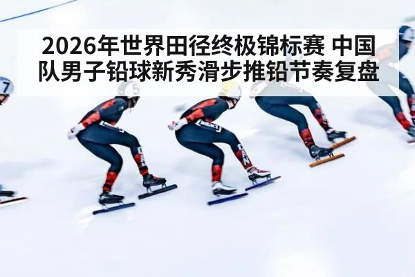 2026年世界田径终极锦标赛 中国队男子铅球新秀滑步推铅节奏复盘